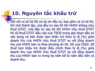 11
10. Nguyên tắc khấu trừ
c) Đối với cơ sở SX KD có dự án đầu tư, bao gồm cả cơ sở SX,
KD mới thành lập, vừa đầu tư vào SX KD HHDV không chịu
thuế GTGT, vừa đầu tư vào SX KD HHDV chịu thuế GTGT
thì số thuế GTGT đầu vào của TSCĐ trong giai đoạn đầu tư
xây dựng cơ bản được tạm khấu trừ theo tỷ lệ (%) giữa
doanh thu của HHDV chịu thuế GTGT so với tổng doanh
thu của HHDV bán ra theo phương án SX, KD của CSKD. Số
thuế tạm khấu trừ được điều chỉnh theo tỷ lệ (%) giữa
doanh thu của HHDV chịu thuế GTGT so với tổng doanh
thu của HHDV bán ra trong ba năm kể từ năm đầu tiên có
doanh thu.
 