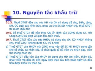 12
10. Nguyên tắc khấu trừ
10.5. Thuế GTGT đầu vào của HH mà DN sử dụng để cho, biếu, tặng,
KM, QC dưới các hình thức, phục vụ cho SX KD HHDV chịu thuế GTGT
thì được khấu trừ.
10.6. Số thuế GTGT đã nộp theo QĐ ấn định của CQHQ được KT, trừ
t.hợp CQHQ xử phạt về gian lận, trốn thuế.
10.7. Thuế GTGT đầu vào của HHDV sử dụng cho SX, KD HHDV không
chịu thuế GTGT không được KT, trừ t.hợp:
a) Thuế GTGT của HHDV mà CSKD mua vào để SX KD HHDV cung cấp
cho tổ chức, cá nhân NN, tổ chức quốc tế để viện trợ nhân đạo, viện
trợ không hoàn lại;
b) Thuế GTGT đầu vào của HHDV sử dụng cho HĐ tìm kiếm, thăm dò,
phát triển mỏ dầu khí đến ngày khai thác đầu tiên hoặc ngày SX đầu
tiên được khấu trừ toàn bộ.
 