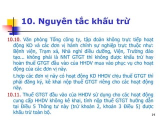 14
10. Nguyên tắc khấu trừ
10.10. Văn phòng Tổng công ty, tập đoàn không trực tiếp hoạt
động KD và các đơn vị hành chính sự nghiệp trực thuộc như:
Bệnh viện, Trạm xá, Nhà nghỉ điều dưỡng, Viện, Trường đào
tạo... không phải là NNT GTGT thì không được khấu trừ hay
hoàn thuế GTGT đầu vào của HHDV mua vào phục vụ cho hoạt
động của các đơn vị này.
t.hợp các đơn vị này có hoạt động KD HHDV chịu thuế GTGT thì
phải đăng ký, kê khai nộp thuế GTGT riêng cho các hoạt động
này.
10.11. Thuế GTGT đầu vào của HHDV sử dụng cho các hoạt động
cung cấp HHDV không kê khai, tính nộp thuế GTGT hướng dẫn
tại Điều 5 Thông tư này (trừ khoản 2, khoản 3 Điều 5) được
khấu trừ toàn bộ.
 