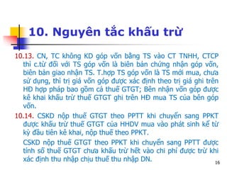 16
10. Nguyên tắc khấu trừ
10.13. CN, TC không KD góp vốn bằng TS vào CT TNHH, CTCP
thì c.từ đối với TS góp vốn là biên bản chứng nhận góp vốn,
biên bản giao nhận TS. T.hợp TS góp vốn là TS mới mua, chưa
sử dụng, thì trị giá vốn góp được xác định theo trị giá ghi trên
HĐ hợp pháp bao gồm cả thuế GTGT; Bên nhận vốn góp được
kê khai khấu trừ thuế GTGT ghi trên HĐ mua TS của bên góp
vốn.
10.14. CSKD nộp thuế GTGT theo PPTT khi chuyển sang PPKT
được khấu trừ thuế GTGT của HHDV mua vào phát sinh kể từ
kỳ đầu tiên kê khai, nộp thuế theo PPKT.
CSKD nộp thuế GTGT theo PPKT khi chuyển sang PPTT được
tính số thuế GTGT chưa khấu trừ hết vào chi phí được trừ khi
xác định thu nhập chịu thuế thu nhập DN.
 