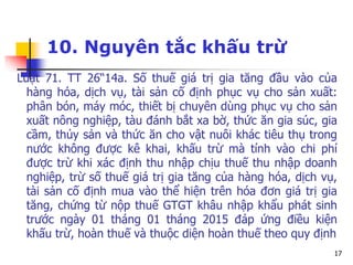 17
10. Nguyên tắc khấu trừ
Luật 71. TT 26“14a. Số thuế giá trị gia tăng đầu vào của
hàng hóa, dịch vụ, tài sản cố định phục vụ cho sản xuất:
phân bón, máy móc, thiết bị chuyên dùng phục vụ cho sản
xuất nông nghiệp, tàu đánh bắt xa bờ, thức ăn gia súc, gia
cầm, thủy sản và thức ăn cho vật nuôi khác tiêu thụ trong
nước không được kê khai, khấu trừ mà tính vào chi phí
được trừ khi xác định thu nhập chịu thuế thu nhập doanh
nghiệp, trừ số thuế giá trị gia tăng của hàng hóa, dịch vụ,
tài sản cố định mua vào thể hiện trên hóa đơn giá trị gia
tăng, chứng từ nộp thuế GTGT khâu nhập khẩu phát sinh
trước ngày 01 tháng 01 tháng 2015 đáp ứng điều kiện
khấu trừ, hoàn thuế và thuộc diện hoàn thuế theo quy định
 