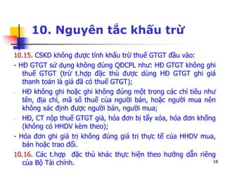 18
10. Nguyên tắc khấu trừ
10.15. CSKD không được tính khấu trừ thuế GTGT đầu vào:
- HĐ GTGT sử dụng không đúng QĐCPL như: HĐ GTGT không ghi
thuế GTGT (trừ t.hợp đặc thù được dùng HĐ GTGT ghi giá
thanh toán là giá đã có thuế GTGT);
- HĐ không ghi hoặc ghi không đúng một trong các chỉ tiêu như
tên, địa chỉ, mã số thuế của người bán, hoặc người mua nên
không xác định được người bán, người mua;
- HĐ, CT nộp thuế GTGT giả, hóa đơn bị tẩy xóa, hóa đơn khống
(không có HHDV kèm theo);
- Hóa đơn ghi giá trị không đúng giá trị thực tế của HHDV mua,
bán hoặc trao đổi.
10.16. Các t.hợp đặc thù khác thực hiện theo hướng dẫn riêng
của Bộ Tài chính.
 