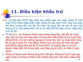 19
11. Điều kiện khấu trừ
11.1. Có hoá đơn GTGT hợp pháp của HHDV mua vào hoặc chứng từ nộp
thuế GTGT khâu nhập khẩu hoặc chứng từ nộp thuế GTGT thay cho phía
NN theo hướng dẫn của Bộ Tài chính áp dụng đối với các tổ chức NN
không có tư cách pháp nhân VN và cá nhân NN KD hoặc có thu nhập phát
sinh tại VN.
 TT.26.11.2.. Có chứng từ thanh toán không dùng tiền mặt đối với hàng
hóa, dịch vụ mua vào (bao gồm cả hàng hóa nhập khẩu) từ hai mươi triệu
đồng trở lên, trừ các trường hợp giá trị hàng hóa, dịch vụ nhập khẩu từng
lần có giá trị dưới 20 triệu đồng, HHDV mua vào từng lần theo hóa đơn
dưới20triệu đồng theo giá đã có thuế GTGT và trường hợp cơ sở kinh
doanh nhập khẩu HH là quà biếu, quà tặng của tổ chức, cá nhân ở nước
ngoài.
 Chứng từ thanh toán không dùng tiền mặt gồm chứng từ thanh toán qua
ngân hàng và chứng từ thanh toán không dùng tiền mặt khác hướng dẫn
sau.
 