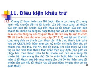 20
11. Điều kiện khấu trừ
11.3. Chứng từ thanh toán qua NH được hiểu là có chứng từ chứng
minh việc chuyển tiền từ tài khoản của bên mua sang tài khoản
của bên bán (tài khoản của bên mua và tài khoản của bên bán
phải là tài khoản đã đăng ký hoặc thông báo với cơ quan thuế. Bên
mua ko cần đăng ký với cơ quan thuế TK tiền vay tại các tổ chức
TD để thanh toán cho nhà cung cấp (TT 119) mở tại các tổ chức
cung ứng dịch vụ thanh toán theo các hình thức thanh toán phù
hợp với QĐCPL hiện hành như séc, uỷ nhiệm chi hoặc lệnh chi, uỷ
nhiệm thu, nhờ thu, thẻ NH, thẻ tín dụng, sim điện thoại (ví điện
tử) và các hình thức thanh toán khác theo quy định (bao gồm cả
t.hợp bên mua thanh toán từ tài khoản của bên mua sang tài
khoản bên bán mang tên chủ DN tư nhân hoặc bên mua thanh
toán từ tài khoản của bên mua mang tên chủ DN tư nhân sang tài
khoản bên bán nếu tài khoản này đã được đăng ký giao dịch với cơ
quan thuế).
 