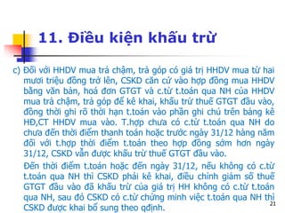 21
11. Điều kiện khấu trừ
c) Đối với HHDV mua trả chậm, trả góp có giá trị HHDV mua từ hai
mươi triệu đồng trở lên, CSKD căn cứ vào hợp đồng mua HHDV
bằng văn bản, hoá đơn GTGT và c.từ t.toán qua NH của HHDV
mua trả chậm, trả góp để kê khai, khấu trừ thuế GTGT đầu vào,
đồng thời ghi rõ thời hạn t.toán vào phần ghi chú trên bảng kê
HĐ,CT HHDV mua vào. T.hợp chưa có c.từ t.toán qua NH do
chưa đến thời điểm thanh toán hoặc trước ngày 31/12 hàng năm
đối với t.hợp thời điểm t.toán theo hợp đồng sớm hơn ngày
31/12, CSKD vẫn được khấu trừ thuế GTGT đầu vào.
Đến thời điểm t.toán hoặc đến ngày 31/12, nếu không có c.từ
t.toán qua NH thì CSKD phải kê khai, điều chỉnh giảm số thuế
GTGT đầu vào đã khấu trừ của giá trị HH không có c.từ t.toán
qua NH, sau đó CSKD có c.từ chứng minh việc t.toán qua NH thì
CSKD được khai bổ sung theo qđịnh.
 