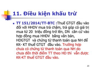 23
11. Điều kiện khấu trừ
 TT 151/2014/TT-BTC :Thuế GTGT đầu vào
đối với HHDV mua trả chậm, trả góp có giá trị
mua từ 20 triệu đồng trở lên, DN căn cứ vào
hợp đồng mua HHDV bằng văn bản,
HDGTGT và chứng từ thanh toán qua NH để
KK- KT thuế GTGT đầu vào. Trường hợp
chưa có chứng từ thanh toán qua NH do
chưa đến thời điểm TT theo HD thì vẫn được
KK-KT thuế GTGT đầu vào.
 