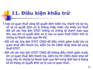 25
11. Điều kiện khấu trừ
T.hợp cơ quan thuế công bố quyết định kiểm tra, thanh tra tại trụ
sở và có quyết định xử lý không chấp nhận cho khấu trừ thuế
đối với các hóa đơn GTGT không có chứng từ thanh toán qua
NH, sau khi có quyết định xử lý của cơ quan thuế CSKD mới có
chứng từ thanh toán qua NH thì:
- Đối với các hóa đơn GTGT CSKD đã điều chỉnh giảm trước khi cơ
quan thuế đến thanh tra, kiểm tra thì CSKD được khai bổ sung
thuế GTGT.
- Đối với các hóa đơn GTGT CSKD đã không điều chỉnh giảm trước
khi cơ quan thuế đến thanh tra, kiểm tra thì CSKD được khai bổ
sung nếu có chứng từ thanh toán qua NH trong thời hạn 6 tháng
kể từ tháng có Quyết định xử lý của cơ quan thuế.
 