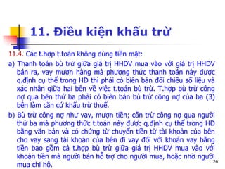 26
11. Điều kiện khấu trừ
11.4. Các t.hợp t.toán không dùng tiền mặt:
a) Thanh toán bù trừ giữa giá trị HHDV mua vào với giá trị HHDV
bán ra, vay mượn hàng mà phương thức thanh toán này được
q.định cụ thể trong HĐ thì phải có biên bản đối chiếu số liệu và
xác nhận giữa hai bên về việc t.toán bù trừ. T.hợp bù trừ công
nợ qua bên thứ ba phải có biên bản bù trừ công nợ của ba (3)
bên làm căn cứ khấu trừ thuế.
b) Bù trừ công nợ như vay, mượn tiền; cấn trừ công nợ qua người
thứ ba mà phương thức t.toán này được q.định cụ thể trong HĐ
bằng văn bản và có chứng từ chuyển tiền từ tài khoản của bên
cho vay sang tài khoản của bên đi vay đối với khoản vay bằng
tiền bao gồm cả t.hợp bù trừ giữa giá trị HHDV mua vào với
khoản tiền mà người bán hỗ trợ cho người mua, hoặc nhờ người
mua chi hộ.
 
