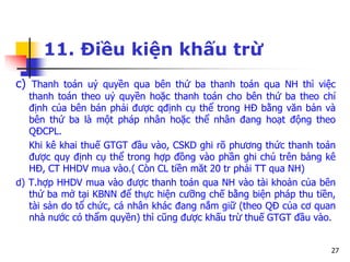 27
11. Điều kiện khấu trừ
c) Thanh toán uỷ quyền qua bên thứ ba thanh toán qua NH thì việc
thanh toán theo uỷ quyền hoặc thanh toán cho bên thứ ba theo chỉ
định của bên bán phải được qđịnh cụ thể trong HĐ bằng văn bản và
bên thứ ba là một pháp nhân hoặc thể nhân đang hoạt động theo
QĐCPL.
Khi kê khai thuế GTGT đầu vào, CSKD ghi rõ phương thức thanh toán
được quy định cụ thể trong hợp đồng vào phần ghi chú trên bảng kê
HĐ, CT HHDV mua vào.( Còn CL tiền măt 20 tr phải TT qua NH)
d) T.hợp HHDV mua vào được thanh toán qua NH vào tài khoản của bên
thứ ba mở tại KBNN để thực hiện cưỡng chế bằng biện pháp thu tiền,
tài sản do tổ chức, cá nhân khác đang nắm giữ (theo QĐ của cơ quan
nhà nước có thẩm quyền) thì cũng được khấu trừ thuế GTGT đầu vào.
 