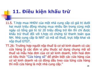 28
11. Điều kiện khấu trừ
11.5. T.hợp mua HHDV của một nhà cung cấp có giá trị dưới
hai mươi triệu đồng nhưng mua nhiều lần trong cùng một
ngày có tổng giá trị từ 20 triệu đồng trở lên thì chỉ được
khấu trừ thuế đối với t.hợp có chứng từ thanh toán qua
NH. Nhà cung cấp là NNT có mã số thuế, trực tiếp khai và
nộp thuế GTGT.
TT.26: Trường hợp người nộp thuế là cơ sở kinh doanh có các
cửa hàng là các đơn vị phụ thuộc sử dụng chung mã số
thuế và mẫu hóa đơn của cơ sở kinh doanh, trên hoá đơn
có tiêu thức “Cửa hàng số” để phân biệt các cửa hàng của
cơ sở kinh doanh và có đóng dấu treo của từng cửa hàng
thì mỗi cửa hàng là một nhà cung cấp.”
 