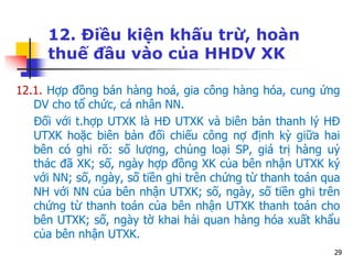 29
12. Điều kiện khấu trừ, hoàn
thuế đầu vào của HHDV XK
12.1. Hợp đồng bán hàng hoá, gia công hàng hóa, cung ứng
DV cho tổ chức, cá nhân NN.
Đối với t.hợp UTXK là HĐ UTXK và biên bản thanh lý HĐ
UTXK hoặc biên bản đối chiếu công nợ định kỳ giữa hai
bên có ghi rõ: số lượng, chủng loại SP, giá trị hàng uỷ
thác đã XK; số, ngày hợp đồng XK của bên nhận UTXK ký
với NN; số, ngày, số tiền ghi trên chứng từ thanh toán qua
NH với NN của bên nhận UTXK; số, ngày, số tiền ghi trên
chứng từ thanh toán của bên nhận UTXK thanh toán cho
bên UTXK; số, ngày tờ khai hải quan hàng hóa xuất khẩu
của bên nhận UTXK.
 