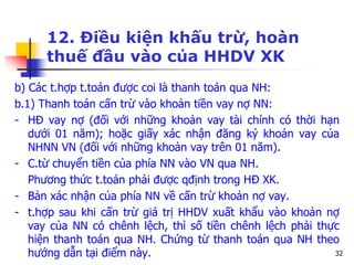32
12. Điều kiện khấu trừ, hoàn
thuế đầu vào của HHDV XK
b) Các t.hợp t.toán được coi là thanh toán qua NH:
b.1) Thanh toán cấn trừ vào khoản tiền vay nợ NN:
- HĐ vay nợ (đối với những khoản vay tài chính có thời hạn
dưới 01 năm); hoặc giấy xác nhận đăng ký khoản vay của
NHNN VN (đối với những khoản vay trên 01 năm).
- C.từ chuyển tiền của phía NN vào VN qua NH.
Phương thức t.toán phải được qđịnh trong HĐ XK.
- Bản xác nhận của phía NN về cấn trừ khoản nợ vay.
- t.hợp sau khi cấn trừ giá trị HHDV xuất khẩu vào khoản nợ
vay của NN có chênh lệch, thì số tiền chênh lệch phải thực
hiện thanh toán qua NH. Chứng từ thanh toán qua NH theo
hướng dẫn tại điểm này.
 