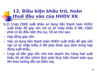 33
12. Điều kiện khấu trừ, hoàn
thuế đầu vào của HHDV XK
b.2) t.hợp CSKD xuất khẩu sử dụng tiền thanh toán HHDV
xuất khẩu để góp vốn với cơ sở nhập khẩu ở NN, CSKD
phải có đủ điều kiện thủ tục, hồ sơ như sau:
- Hợp đồng góp vốn.
- Việc sử dụng tiền thanh toán HHDV xuất khẩu để góp vốn
vào cơ sỏ nhập khẩu ở NN phải được quy định trong hợp
đồng xuất khẩu.
- t.hợp số tiền góp vốn nhỏ hơn doanh thu hàng hoá xuất
khẩu thì số tiền chênh lệch phải thực hiện thanh toán qua
NH theo hướng dẫn tại điểm này.
 