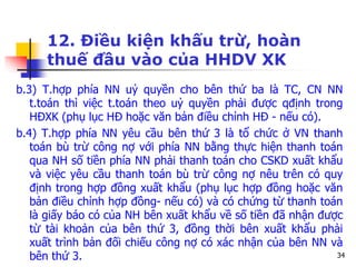 34
12. Điều kiện khấu trừ, hoàn
thuế đầu vào của HHDV XK
b.3) T.hợp phía NN uỷ quyền cho bên thứ ba là TC, CN NN
t.toán thì việc t.toán theo uỷ quyền phải được qđịnh trong
HĐXK (phụ lục HĐ hoặc văn bản điều chỉnh HĐ - nếu có).
b.4) T.hợp phía NN yêu cầu bên thứ 3 là tổ chức ở VN thanh
toán bù trừ công nợ với phía NN bằng thực hiện thanh toán
qua NH số tiền phía NN phải thanh toán cho CSKD xuất khẩu
và việc yêu cầu thanh toán bù trừ công nợ nêu trên có quy
định trong hợp đồng xuất khẩu (phụ lục hợp đồng hoặc văn
bản điều chỉnh hợp đồng- nếu có) và có chứng từ thanh toán
là giấy báo có của NH bên xuất khẩu về số tiền đã nhận được
từ tài khoản của bên thứ 3, đồng thời bên xuất khẩu phải
xuất trình bản đối chiếu công nợ có xác nhận của bên NN và
bên thứ 3.
 