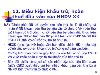 35
12. Điều kiện khấu trừ, hoàn
thuế đầu vào của HHDV XK
b.5) T.hợp phía NN uỷ quyền cho bên thứ ba là tổ chức, cá
nhân ở NN t.toán; bên thứ ba yêu cầu tổ chức ở VN (bên thứ
tư) t.toán bù trừ công nợ với bên thứ ba bằng việc thực hiện
t.toán qua NH số tiền bên NK phải t.toán cho CSKD VN XK thì
CSKD XK phải có đủ các đk, hồ sơ như sau:
- HĐXK (phụ lục HĐ hoặc văn bản điều chỉnh HĐ - nếu có)
qđịnh việc uỷ quyền t.toán, bù trừ công nợ giữa các bên.
- Chứng từ thanh toán là giấy báo có của NH về số tiền CSKD
VN xuất khẩu nhận được từ tài khoản của bên thứ tư.
- Bản đối chiếu công nợ có xác nhận của các bên liên quan
(giữa CSKD xuất khẩu với bên nhập khẩu, giữa bên thứ ba ở
NN với bên thứ tư là tổ chức ở VN).
 