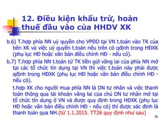 36
12. Điều kiện khấu trừ, hoàn
thuế đầu vào của HHDV XK
b.6) T.hợp phía NN uỷ quyền cho VPĐD tại VN t.toán vào TK của
bên XK và việc uỷ quyền t.toán nêu trên có qđịnh trong HĐXK
(phụ lục HĐ hoặc văn bản điều chỉnh HĐ - nếu có).
b.7) T.hợp phía NN t.toán từ TK tiền gửi vãng lai của phía NN mở
tại các tổ chức tín dụng tại VN thì việc t.toán này phải được
qđịnh trong HĐXK (phụ lục HĐ hoặc văn bản điều chỉnh HĐ -
nếu có).
t.hợp XK cho người mua phía NN là DN tư nhân và việc thanh
toán thông qua tài khoản vãng lai của chủ DN tư nhân mở tại
tổ chức tín dụng ở VN và được quy định trong HĐXK (phụ lục
HĐ hoặc văn bản điều chỉnh HĐ - nếu có) thì được xác định là
thanh toán qua NH.(từ 1.1.2015. TT26 quy định như sau)
 