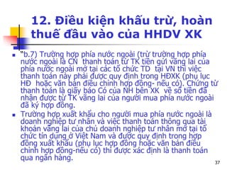 37
12. Điều kiện khấu trừ, hoàn
thuế đầu vào của HHDV XK
 “b.7) Trường hợp phía nước ngoài (trừ trường hợp phía
nước ngoài là CN thanh toán từ TK tiền gửi vãng lai của
phía nước ngoài mở tại các tổ chức TD tại VN thì việc
thanh toán này phải được quy định trong HĐXK (phụ lục
HĐ hoặc văn bản điều chỉnh hợp đồng- nếu có). Chứng từ
thanh toán là giấy báo Có của NH bên XK về số tiền đã
nhận được từ TK vãng lai của người mua phía nước ngoài
đã ký hợp đồng.
 Trường hợp xuất khẩu cho người mua phía nước ngoài là
doanh nghiệp tư nhân và việc thanh toán thông qua tài
khoản vãng lai của chủ doanh nghiệp tư nhân mở tại tổ
chức tín dụng ở Việt Nam và được quy định trong hợp
đồng xuất khẩu (phụ lục hợp đồng hoặc văn bản điều
chỉnh hợp đồng-nếu có) thì được xác định là thanh toán
qua ngân hàng.
 