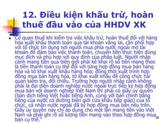 38
12. Điều kiện khấu trừ, hoàn
thuế đầu vào của HHDV XK
 Cơ quan thuế khi kiểm tra việc khấu trừ, hoàn thuế đối với hàng
hóa xuất khẩu thanh toán qua tài khoản vãng lai, cần phối hợp
với tổ chức tín dụng nơi người mua phía nước ngoài mở tài
khoản để đảm bảo việc thanh toán, chuyển tiền thực hiện đúng
mục đích và phù hợp với quy định của pháp luật. Người nhập
cảnh mang tiền qua biên giới phải kê khai rõ số tiền mang theo
là tiền thanh toán cụ thể đối với từng hợp đồng mua bán hàng
hóa và tờ khai xuất khẩu hàng hóa; đồng thời xuất trình hợp
đồng mua bán hàng hóa, tờ khai xuất khẩu để công chức hải
quan kiểm tra, đối chiếu. Trường hợp người nhập cảnh không
phải là đại diện doanh nghiệp nước ngoài trực tiếp ký hợp đồng
mua bán với doanh nghiệp Việt Nam thì phải có giấy ủy quyền
(bản dịch tiếng Việt hoặc tiếng Anh, cùng với bản chính bằng
tiếng của nước có đường biên giới cửa khẩu tiếp giáp) của tổ
chức, cá nhân nước ngoài đã ký hợp đồng mua bán nêu trên.
Giấy ủy quyền này chỉ áp dụng cho một lần mang tiền vào Việt
Nam và phải ghi rõ số lượng tiền mang vào theo hợp đồng mua
bán cụ thể.”
 
