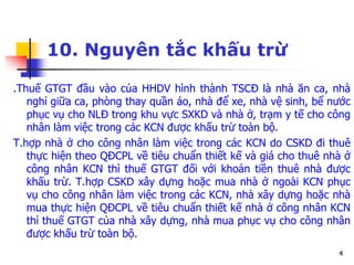 4
10. Nguyên tắc khấu trừ
.Thuế GTGT đầu vào của HHDV hình thành TSCĐ là nhà ăn ca, nhà
nghỉ giữa ca, phòng thay quần áo, nhà để xe, nhà vệ sinh, bể nước
phục vụ cho NLĐ trong khu vực SXKD và nhà ở, trạm y tế cho công
nhân làm việc trong các KCN được khấu trừ toàn bộ.
T.hợp nhà ở cho công nhân làm việc trong các KCN do CSKD đi thuê
thực hiện theo QĐCPL về tiêu chuẩn thiết kế và giá cho thuê nhà ở
công nhân KCN thì thuế GTGT đối với khoản tiền thuê nhà được
khấu trừ. T.hợp CSKD xây dựng hoặc mua nhà ở ngoài KCN phục
vụ cho công nhân làm việc trong các KCN, nhà xây dựng hoặc nhà
mua thực hiện QĐCPL về tiêu chuẩn thiết kế nhà ở công nhân KCN
thì thuế GTGT của nhà xây dựng, nhà mua phục vụ cho công nhân
được khấu trừ toàn bộ.
 