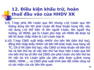 40
12. Điều kiện khấu trừ, hoàn
thuế đầu vào của HHDV XK
b.9) T.hợp phía NN t.toán qua NH nhưng c.từ t.toán qua NH
không đúng tên NH phải t.toán đã thoả thuận trong HĐ, nếu
nội dung c.từ thể hiện rõ tên người t.toán, tên người thụ
hưởng, số HĐXK, giá trị t.toán phù hợp với HĐXK đã được ký
kết thì được chấp nhận là c.từ t.toán hợp lệ.
b.10) T.hợp CSKD xuất khẩu HHDV cho bên NN (bên thứ hai),
đồng thời nhập khẩu HHDV với bên NN khác hoặc mua hàng với
TC, CN ở VN (bên thứ ba); nếu CSKD có thỏa thuận với bên thứ
hai và bên thứ ba về việc bên thứ hai thực hiện t.toán qua NH
cho bên thứ ba số tiền mà CSKD còn phải t.toán cho bên thứ ba
thì việc bù trừ t.toán giữa các bên phải được q.định trong
HĐXK, HĐNK ... và CSKD phải xuất trình bản đối chiếu công nợ
có xác nhận của các bên liên quan.
 
