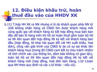 41
12. Điều kiện khấu trừ, hoàn
thuế đầu vào của HHDV XK
b.11) T.hợp HH XK ra NN nhưng vì lý do khách quan phía NN từ
chối không nhận hàng và CSKD tìm được khách hàng mới
cùng quốc gia với khách hàng ký kết hợp đồng mua bán ban
đầu để bán lô hàng trên thì hồ sơ hoàn thuế gồm toàn bộ hồ
sơ XK liên quan đến hợp đồng XK ký kết với khách hàng ban
đầu (hợp đồng, tờ khai hải quan đối với HH xuất khẩu, hoá
đơn), công văn giải trình của CSKD lý do có sự sai khác tên
khách hàng mua (trong đó CSKD cam kết tự chịu trách nhiệm
về tính chính xác của thông tin, đảm bảo không có gian lận),
toàn bộ hồ sơ XK liên quan đến hợp đồng XK ký kết với
khách hàng mới (hợp đồng, hoá đơn bán hàng, c.từ t.toán
qua NH theo quy định và các c.từ khác - nếu có).
 