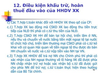 42
12. Điều kiện khấu trừ, hoàn
thuế đầu vào của HHDV XK
c) Các T.hợp t.toán khác đối với HHDV XK theo qđ của CP:
c.1) T.hợp XK lao động mà CSKD XK lao động thu tiền trực
tiếp của NLĐ thì phải có c.từ thu tiền của NLĐ.
c.2) T.hợp CSKD XK HH để bán tại hội chợ, triển lãm ở NN,
nếu thu và chuyển về nước bằng tiền mặt ngoại tệ tại nước
tổ chức hội chợ, triển lãm thương mại CSKD phải có c.từ kê
khai với cơ quan Hải quan về tiền ngoại tệ thu được do bán
HH chuyển về nước và c.từ nộp tiền vào NH tại VN.
c.3) T.hợp XK HHDV để trả nợ NN cho Chính phủ thì phải có
xác nhận của NH ngoại thương về lô hàng XK đã được phía
NN chấp nhận trừ nợ hoặc xác nhận bộ c.từ đã được gửi
cho phía NN để trừ nợ; c.từ t.toán thực hiện theo hướng
dẫn của Bộ Tài chính.
 