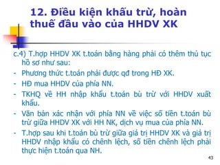 43
12. Điều kiện khấu trừ, hoàn
thuế đầu vào của HHDV XK
c.4) T.hợp HHDV XK t.toán bằng hàng phải có thêm thủ tục
hồ sơ như sau:
- Phương thức t.toán phải được qđ trong HĐ XK.
- HĐ mua HHDV của phía NN.
- TKHQ về HH nhập khẩu t.toán bù trừ với HHDV xuất
khẩu.
- Văn bản xác nhận với phía NN về việc số tiền t.toán bù
trừ giữa HHDV XK với HH NK, dịch vụ mua của phía NN.
- T.hợp sau khi t.toán bù trừ giữa giá trị HHDV XK và giá trị
HHDV nhập khẩu có chênh lệch, số tiền chênh lệch phải
thực hiện t.toán qua NH.
 