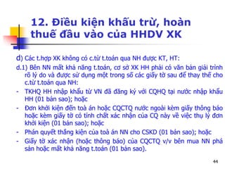 44
12. Điều kiện khấu trừ, hoàn
thuế đầu vào của HHDV XK
d) Các t.hợp XK không có c.từ t.toán qua NH được KT, HT:
d.1) Bên NN mất khả năng t.toán, cơ sở XK HH phải có văn bản giải trình
rõ lý do và được sử dụng một trong số các giấy tờ sau để thay thế cho
c.từ t.toán qua NH:
- TKHQ HH nhập khẩu từ VN đã đăng ký với CQHQ tại nước nhập khẩu
HH (01 bản sao); hoặc
- Đơn khởi kiện đến toà án hoặc CQCTQ nước ngoài kèm giấy thông báo
hoặc kèm giấy tờ có tính chất xác nhận của CQ này về việc thụ lý đơn
khởi kiện (01 bản sao); hoặc
- Phán quyết thắng kiện của toà án NN cho CSKD (01 bản sao); hoặc
- Giấy tờ xác nhận (hoặc thông báo) của CQCTQ v/v bên mua NN phá
sản hoặc mất khả năng t.toán (01 bản sao).
 