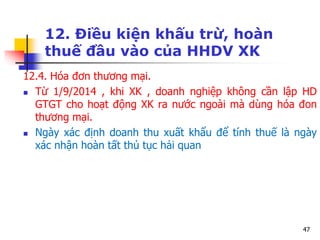 47
12. Điều kiện khấu trừ, hoàn
thuế đầu vào của HHDV XK
12.4. Hóa đơn thương mại.
 Từ 1/9/2014 , khi XK , doanh nghiệp không cần lập HD
GTGT cho hoạt động XK ra nước ngoài mà dùng hóa đon
thương mại.
 Ngày xác định doanh thu xuất khẩu để tính thuế là ngày
xác nhận hoàn tất thủ tục hải quan
 