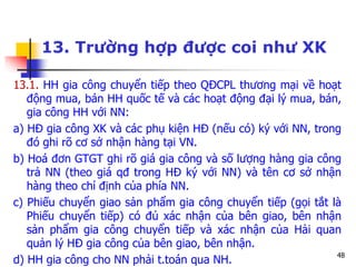 48
13. Trường hợp được coi như XK
13.1. HH gia công chuyển tiếp theo QĐCPL thương mại về hoạt
động mua, bán HH quốc tế và các hoạt động đại lý mua, bán,
gia công HH với NN:
a) HĐ gia công XK và các phụ kiện HĐ (nếu có) ký với NN, trong
đó ghi rõ cơ sở nhận hàng tại VN.
b) Hoá đơn GTGT ghi rõ giá gia công và số lượng hàng gia công
trả NN (theo giá qđ trong HĐ ký với NN) và tên cơ sở nhận
hàng theo chỉ định của phía NN.
c) Phiếu chuyển giao sản phẩm gia công chuyển tiếp (gọi tắt là
Phiếu chuyển tiếp) có đủ xác nhận của bên giao, bên nhận
sản phẩm gia công chuyển tiếp và xác nhận của Hải quan
quản lý HĐ gia công của bên giao, bên nhận.
d) HH gia công cho NN phải t.toán qua NH.
 