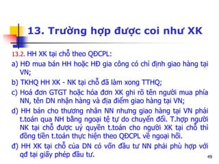49
13. Trường hợp được coi như XK
13.2. HH XK tại chỗ theo QĐCPL:
a) HĐ mua bán HH hoặc HĐ gia công có chỉ định giao hàng tại
VN;
b) TKHQ HH XK - NK tại chỗ đã làm xong TTHQ;
c) Hoá đơn GTGT hoặc hóa đơn XK ghi rõ tên người mua phía
NN, tên DN nhận hàng và địa điểm giao hàng tại VN;
d) HH bán cho thương nhân NN nhưng giao hàng tại VN phải
t.toán qua NH bằng ngoại tệ tự do chuyển đổi. T.hợp người
NK tại chỗ được uỷ quyền t.toán cho người XK tại chỗ thì
đồng tiền t.toán thực hiện theo QĐCPL về ngoại hối.
đ) HH XK tại chỗ của DN có vốn đầu tư NN phải phù hợp với
qđ tại giấy phép đầu tư.
 