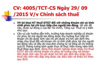 CV: 4005/TCT-CS Ngày 29/ 09
/2015 V/v Chính sách thuế
 VV kê khai KT thuế GTGT đối với những khoản chi có tính
chất phúc lợi chi trực tiếp cho người lao động. Về vấn đề
này, được sự đồng ý của Bộ Tài chính, Tổng cục Thuế có ý kiến
như sau:
 Căn cứ các hướng dẫn trên, trường hợp doanh nghiệp có khoản
chi phúc lợi mà người lao động được thụ hưởng trực tiếp thì
khoản chi đó được tính vào chi phí được trừ khi xác định thu
nhập chịu thuế đối với khoan chi có tính chất phúc lợi cho người
lao động nếu có đầy đủ hoá đơn chứng từ và tổng số chi không
quá 01 tháng lương bình quân thực tế thực hiện trong năm tính
thuế theo quy định, đồng thời doanh nghiệp được khấu trừ thuế
GTGT đối với những khoản chi phúc lợi tương ứng với khoản
tiền được tính vào chi phí được trừ khi xác định thu nhập chịu
thuế nêu trên nếu đáp ứng được các điều kiện về khấu trừ theo
quy định.
 