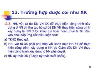 50
13. Trường hợp được coi như XK
13.3. HH, vật tư do DN VN XK để thực hiện công trình xây
dựng ở NN thì thủ tục hồ sơ để DN VN thực hiện công trình
xây dựng tại NN được khấu trừ hoặc hoàn thuế GTGT đầu
vào phải đáp ứng các điều kiện sau:
a) TKHQ theo qđ.
b) HH, vật tư XK phải phù hợp với Danh mục HH XK để thực
hiện công trình xây dựng ở NN do Giám đốc DN VN thực
hiện công trình xây dựng ở NN phê duyệt.
c) HĐ uỷ thác XK (T.hợp uỷ thác xuất khẩu).
 