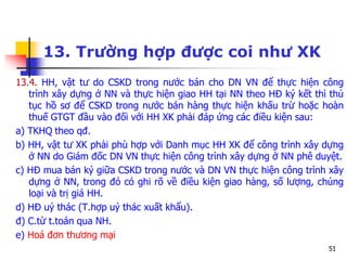 51
13. Trường hợp được coi như XK
13.4. HH, vật tư do CSKD trong nước bán cho DN VN để thực hiện công
trình xây dựng ở NN và thực hiện giao HH tại NN theo HĐ ký kết thì thủ
tục hồ sơ để CSKD trong nước bán hàng thực hiện khấu trừ hoặc hoàn
thuế GTGT đầu vào đối với HH XK phải đáp ứng các điều kiện sau:
a) TKHQ theo qđ.
b) HH, vật tư XK phải phù hợp với Danh mục HH XK để công trình xây dựng
ở NN do Giám đốc DN VN thực hiện công trình xây dựng ở NN phê duyệt.
c) HĐ mua bán ký giữa CSKD trong nước và DN VN thực hiện công trình xây
dựng ở NN, trong đó có ghi rõ về điều kiện giao hàng, số lượng, chủng
loại và trị giá HH.
d) HĐ uỷ thác (T.hợp uỷ thác xuất khẩu).
đ) C.từ t.toán qua NH.
e) Hoá đơn thương mại
 