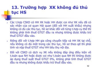 52
13. Trường hợp XK không đủ thủ
tục HS
 Các t.hợp CSKD có HH XK hoặc HH được coi như XK nếu đã có
xác nhận của cơ quan Hải quan (đối với HH xuất khẩu) nhưng
không có đủ các thủ tục, hồ sơ khác đối với từng t.hợp cụ thể thì
không phải tính thuế GTGT đầu ra nhưng không được khấu trừ
thuế GTGT đầu vào.
 Riêng đối với t.hợp HH gia công chuyển tiếp và HH XK tại chỗ,
nếu không có đủ một trong các thủ tục, hồ sơ theo qđ thì phải
tính và nộp thuế GTGT như HH tiêu thụ nội địa.
 Đối với CSKD có dịch vụ XK nếu không đáp ứng điều kiện về
t.toán qua NH hoặc được coi như t.toán qua NH thì không được
áp dụng thuế suất thuế GTGT 0%, không phải tính thuế GTGT
đầu ra nhưng không được khấu trừ thuế đầu vào.
 