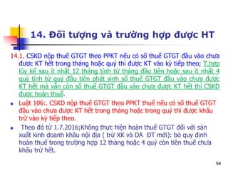 54
14. Đối tượng và trường hợp được HT
14.1. CSKD nộp thuế GTGT theo PPKT nếu có số thuế GTGT đầu vào chưa
được KT hết trong tháng hoặc quý thì được KT vào kỳ tiếp theo; T.hợp
lũy kế sau ít nhất 12 tháng tính từ tháng đầu tiên hoặc sau ít nhất 4
quý tính từ quý đầu tiên phát sinh số thuế GTGT đầu vào chưa được
KT hết mà vẫn còn số thuế GTGT đầu vào chưa được KT hết thì CSKD
được hoàn thuế.
 Luật 106:. CSKD nộp thuế GTGT theo PPKT thuế nếu có số thuế GTGT
đầu vào chưa được KT hết trong tháng hoặc trong quý thì được khấu
trừ vào kỳ tiếp theo.
 Theo đó từ 1.7.2016;Không thực hiện hoàn thuế GTGT đối với sản
xuất kinh doanh khâu nội địa ( trừ XK và DA ĐT mới): bỏ quy định
hoàn thuế trong trường hợp 12 tháng hoặc 4 quý còn tiền thuế chưa
khấu trừ hết.
 