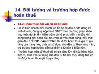 14. Đối tượng và trường hợp được
hoàn thuế
 14.2.Hoàn thuế đối với cơ sở KD mới
 Cơ sở kinh doanh mới thành lập từ dự án đầu tư đã đăng ký
kinh doanh, đăng ký nộp thuế GTGT theo phương pháp khấu
trừ, hoặc dự án tìm kiếm thăm dò và phát triển mỏ dầu khí
đang trong giai đoạn đầu tư, chưa đi vào hoạt động, nếu thời
gian đầu tư từ 01 năm trở lên thì được hoàn thuế giá trị gia
tăng của hàng hóa, dịch vụ sử dụng cho đầu tư theo từng năm,
trừ trường hợp hướng dẫn tại điểm c Khoản 3 Điều này.
 Trường hợp, nếu số thuế giá trị gia tăng lũy kế của hàng hóa,
dịch vụ mua vào sử dụng cho đầu tư từ 300 triệu đồng trở lên
thì được hoàn thuế giá trị gia tăng.
55
 