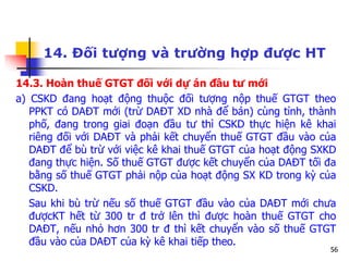 56
14. Đối tượng và trường hợp được HT
14.3. Hoàn thuế GTGT đối với dự án đầu tư mới
a) CSKD đang hoạt động thuộc đối tượng nộp thuế GTGT theo
PPKT có DAĐT mới (trừ DAĐT XD nhà để bán) cùng tỉnh, thành
phố, đang trong giai đoạn đầu tư thì CSKD thực hiện kê khai
riêng đối với DAĐT và phải kết chuyển thuế GTGT đầu vào của
DAĐT để bù trừ với việc kê khai thuế GTGT của hoạt động SXKD
đang thực hiện. Số thuế GTGT được kết chuyển của DAĐT tối đa
bằng số thuế GTGT phải nộp của hoạt động SX KD trong kỳ của
CSKD.
Sau khi bù trừ nếu số thuế GTGT đầu vào của DAĐT mới chưa
đượcKT hết từ 300 tr đ trở lên thì được hoàn thuế GTGT cho
DAĐT, nếu nhỏ hơn 300 tr đ thì kết chuyển vào số thuế GTGT
đầu vào của DAĐT của kỳ kê khai tiếp theo.
 