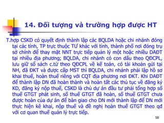 58
14. Đối tượng và trường hợp được HT
T.hợp CSKD có quyết định thành lập các BQLDA hoặc chi nhánh đóng
tại các tỉnh, TP trực thuộc TƯ khác với tỉnh, thành phố nơi đóng trụ
sở chính để thay mặt NNT trực tiếp quản lý một hoặc nhiều DAĐT
tại nhiều địa phương; BQLDA, chi nhánh có con dấu theo QĐCPL,
lưu giữ sổ sách c.từ theo QĐCPL về kế toán, có tài khoản gửi tại
NH, đã ĐKT và được cấp MST thì BQLDA, chi nhánh phải lập hồ sơ
khai thuế, hoàn thuế riêng với CQT địa phương nơi ĐKT. Khi DAĐT
để thành lập DN đã hoàn thành và hoàn tất các thủ tục về đăng ký
KD, đăng ký nộp thuế, CSKD là chủ dự án đầu tư phải tổng hợp số
thuế GTGT phát sinh, số thuế GTGT đã hoàn, số thuế GTGT chưa
được hoàn của dự án để bàn giao cho DN mới thành lập để DN mới
thực hiện kê khai, nộp thuế và đề nghị hoàn thuế GTGT theo qđ
với cơ quan thuế quản lý trực tiếp.
 