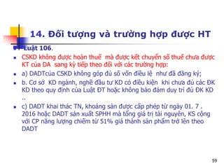 59
14. Đối tượng và trường hợp được HT
 Luật 106.
 CSKD không được hoàn thuế mà được kết chuyển số thuế chưa được
KT của DA sang kỳ tiếp theo đối với các trường hợp:
 a) DADTcủa CSKD không góp đủ số vốn điều lệ như đã đăng ký;
 b. Cơ sở KD ngành, nghề đầu tư KD có điều kiện khi chưa đủ các ĐK
KD theo quy định của Luật ĐT hoặc không bảo đảm duy trì đủ ĐK KD
..
 c) DADT khai thác TN, khoáng sản được cấp phép từ ngày 01. 7 .
2016 hoặc DADT sản xuất SPHH mà tổng giá trị tài nguyên, KS cộng
với CP năng lượng chiếm từ 51% giá thành sản phẩm trở lên theo
DADT
 