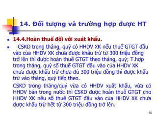 60
14. Đối tượng và trường hợp được HT
 14.4.Hoàn thuế đối với xuát khẩu.
 CSKD trong tháng, quý có HHDV XK nếu thuế GTGT đầu
vào của HHDV XK chưa được khấu trừ từ 300 triệu đồng
trở lên thì được hoàn thuế GTGT theo tháng, quý; T.hợp
trong tháng, quý số thuế GTGT đầu vào của HHDV XK
chưa được khấu trừ chưa đủ 300 triệu đồng thì được khấu
trừ vào tháng, quý tiếp theo.
CSKD trong tháng/quý vừa có HHDV xuất khẩu, vừa có
HHDV bán trong nước thì CSKD được hoàn thuế GTGT cho
HHDV XK nếu số thuế GTGT đầu vào của HHDV XK chưa
được khấu trừ hết từ 300 triệu đồng trở lên.
 