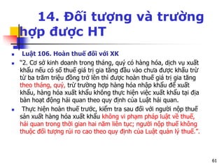 6161
14. Đối tượng và trường
hợp được HT
 Luật 106. Hoàn thuế đối với XK
 “2. Cơ sở kinh doanh trong tháng, quý có hàng hóa, dịch vụ xuất
khẩu nếu có số thuế giá trị gia tăng đầu vào chưa được khấu trừ
từ ba trăm triệu đồng trở lên thì được hoàn thuế giá trị gia tăng
theo tháng, quý, trừ trường hợp hàng hóa nhập khẩu để xuất
khẩu, hàng hóa xuất khẩu không thực hiện việc xuất khẩu tại địa
bàn hoạt động hải quan theo quy định của Luật hải quan.
 Thực hiện hoàn thuế trước, kiểm tra sau đối với người nộp thuế
sản xuất hàng hóa xuất khẩu không vi phạm pháp luật về thuế,
hải quan trong thời gian hai năm liên tục; người nộp thuế không
thuộc đối tượng rủi ro cao theo quy định của Luật quản lý thuế.”.
6161
 