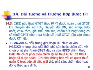 63
14. Đối tượng và trường hợp được HT
14.5. CSKD nộp thuế GTGT theo PPKT được hoàn thuế GTGT
khi chuyển đổi sở hữu, chuyển đổi DN, sáp nhập, hợp
nhất, chia, tách, giải thể, phá sản, chấm dứt hoạt động có
số thuế GTGT nộp thừa hoặc số thuế GTGT đầu vào chưa
được KT hết.
 TT 26.2015. Nếu trong giai đoạn ĐT chưa đi vào
HĐSXKD nhưng phải giải thể, phá sản hoặc chấm dứt HĐ
chưa phát sinh thuế GTGT đầu ra của HĐKD chính theo
DADTthì chưa phải điều chỉnh lại số thuế GTGT đã KKKT
hoặc đã được hoàn. DN phải thông báo với cơ quan thuế
quản lý trực tiếp về việc giải thể, phá sản, chấm dứt hoạt
động theo quy định.
 