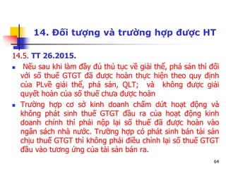64
14. Đối tượng và trường hợp được HT
14.5. TT 26.2015.
 Nếu sau khi làm đầy đủ thủ tục về giải thể, phá sản thì đối
với số thuế GTGT đã được hoàn thực hiện theo quy định
của PLvề giải thể, phá sản, QLT; và không được giải
quyết hoàn của số thuế chưa được hoàn
 Trường hợp cơ sở kinh doanh chấm dứt hoạt động và
không phát sinh thuế GTGT đầu ra của hoạt động kinh
doanh chính thì phải nộp lại số thuế đã được hoàn vào
ngân sách nhà nước. Trường hợp có phát sinh bán tài sản
chịu thuế GTGT thì không phải điều chỉnh lại số thuế GTGT
đầu vào tương ứng của tài sản bán ra.
 