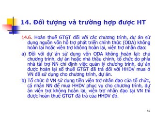 65
14. Đối tượng và trường hợp được HT
14.6. Hoàn thuế GTGT đối với các chương trình, dự án sử
dụng nguồn vốn hỗ trợ phát triển chính thức (ODA) không
hoàn lại hoặc viện trợ không hoàn lại, viện trợ nhân đạo:
a) Đối với dự án sử dụng vốn ODA không hoàn lại: chủ
chương trình, dự án hoặc nhà thầu chính, tổ chức do phía
nhà tài trợ NN chỉ định việc quản lý chương trình, dự án
được hoàn lại số thuế GTGT đã trả đối với HHDV mua ở
VN để sử dụng cho chương trình, dự án.
b) Tổ chức ở VN sử dụng tiền viện trợ nhân đạo của tổ chức,
cá nhân NN để mua HHDV phục vụ cho chương trình, dự
án viện trợ không hoàn lại, viện trợ nhân đạo tại VN thì
được hoàn thuế GTGT đã trả của HHDV đó.
 