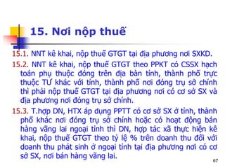67
15. Nơi nộp thuế
15.1. NNT kê khai, nộp thuế GTGT tại địa phương nơi SXKD.
15.2. NNT kê khai, nộp thuế GTGT theo PPKT có CSSX hạch
toán phụ thuộc đóng trên địa bàn tỉnh, thành phố trực
thuộc TƯ khác với tỉnh, thành phố nơi đóng trụ sở chính
thì phải nộp thuế GTGT tại địa phương nơi có cơ sở SX và
địa phương nơi đóng trụ sở chính.
15.3. T.hợp DN, HTX áp dụng PPTT có cơ sở SX ở tỉnh, thành
phố khác nơi đóng trụ sở chính hoặc có hoạt động bán
hàng vãng lai ngoại tỉnh thì DN, hợp tác xã thực hiện kê
khai, nộp thuế GTGT theo tỷ lệ % trên doanh thu đối với
doanh thu phát sinh ở ngoại tỉnh tại địa phương nơi có cơ
sở SX, nơi bán hàng vãng lai.
 