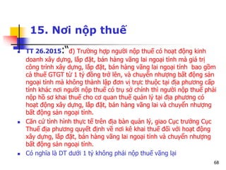 68
15. Nơi nộp thuế
 TT 26.2015:“đ) Trường hợp người nộp thuế có hoạt động kinh
doanh xây dựng, lắp đặt, bán hàng vãng lai ngoại tỉnh mà giá trị
công trình xây dựng, lắp đặt, bán hàng vãng lai ngoại tỉnh bao gồm
cả thuế GTGT từ 1 tỷ đồng trở lên, và chuyển nhượng bất động sản
ngoại tỉnh mà không thành lập đơn vị trực thuộc tại địa phương cấp
tỉnh khác nơi người nộp thuế có trụ sở chính thì người nộp thuế phải
nộp hồ sơ khai thuế cho cơ quan thuế quản lý tại địa phương có
hoạt động xây dựng, lắp đặt, bán hàng vãng lai và chuyển nhượng
bất động sản ngoại tỉnh.
 Căn cứ tình hình thực tế trên địa bàn quản lý, giao Cục trưởng Cục
Thuế địa phương quyết định về nơi kê khai thuế đối với hoạt động
xây dựng, lắp đặt, bán hàng vãng lai ngoại tỉnh và chuyển nhượng
bất động sản ngoại tỉnh.
 Có nghĩa là DT dưới 1 tỷ không phải nộp thuế vãng lại
 