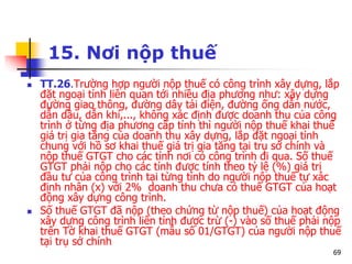 69
15. Nơi nộp thuế
 TT.26.Trường hợp người nộp thuế có công trình xây dựng, lắp
đặt ngoại tỉnh liên quan tới nhiều địa phương như: xây dựng
đường giao thông, đường dây tải điện, đường ống dẫn nước,
dẫn dầu, dẫn khí,..., không xác định được doanh thu của công
trình ở từng địa phương cấp tỉnh thì người nộp thuế khai thuế
giá trị gia tăng của doanh thu xây dựng, lắp đặt ngoại tỉnh
chung với hồ sơ khai thuế giá trị gia tăng tại trụ sở chính và
nộp thuế GTGT cho các tỉnh nơi có công trình đi qua. Số thuế
GTGT phải nộp cho các tỉnh được tính theo tỷ lệ (%) giá trị
đầu tư của công trình tại từng tỉnh do người nộp thuế tự xác
định nhân (x) với 2% doanh thu chưa có thuế GTGT của hoạt
động xây dựng công trình.
 Số thuế GTGT đã nộp (theo chứng từ nộp thuế) của hoạt động
xây dựng công trình liên tỉnh được trừ (-) vào số thuế phải nộp
trên Tờ khai thuế GTGT (mẫu số 01/GTGT) của người nộp thuế
tại trụ sở chính
 