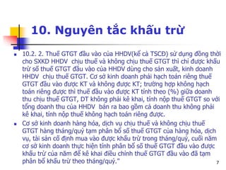 7
10. Nguyên tắc khấu trừ
 10.2. 2. Thuế GTGT đầu vào của HHDV(kể cả TSCĐ) sử dụng đồng thời
cho SXKD HHDV chịu thuế và không chịu thuế GTGT thì chỉ được khấu
trừ số thuế GTGT đầu vào của HHDV dùng cho sản xuất, kinh doanh
HHDV chịu thuế GTGT. Cơ sở kinh doanh phải hạch toán riêng thuế
GTGT đầu vào được KT và không được KT; trường hợp không hạch
toán riêng được thì thuế đầu vào được KT tính theo (%) giữa doanh
thu chịu thuế GTGT, DT không phải kê khai, tính nộp thuế GTGT so với
tổng doanh thu của HHDV bán ra bao gồm cả doanh thu không phải
kê khai, tính nộp thuế không hạch toán riêng được.
 Cơ sở kinh doanh hàng hóa, dịch vụ chịu thuế và không chịu thuế
GTGT hàng tháng/quý tạm phân bổ số thuế GTGT của hàng hóa, dịch
vụ, tài sản cố định mua vào được khấu trừ trong tháng/quý, cuối năm
cơ sở kinh doanh thực hiện tính phân bổ số thuế GTGT đầu vào được
khấu trừ của năm để kê khai điều chỉnh thuế GTGT đầu vào đã tạm
phân bổ khấu trừ theo tháng/quý.”
 