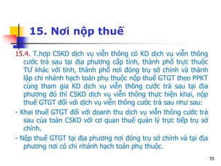 70
15. Nơi nộp thuế
15.4. T.hợp CSKD dịch vụ viễn thông có KD dịch vụ viễn thông
cước trả sau tại địa phương cấp tỉnh, thành phố trực thuộc
TƯ khác với tỉnh, thành phố nơi đóng trụ sở chính và thành
lập chi nhánh hạch toán phụ thuộc nộp thuế GTGT theo PPKT
cùng tham gia KD dịch vụ viễn thông cước trả sau tại địa
phương đó thì CSKD dịch vụ viễn thông thực hiện khai, nộp
thuế GTGT đối với dịch vụ viễn thông cước trả sau như sau:
- Khai thuế GTGT đối với doanh thu dịch vụ viễn thông cước trả
sau của toàn CSKD với cơ quan thuế quản lý trực tiếp trụ sở
chính.
- Nộp thuế GTGT tại địa phương nơi đóng trụ sở chính và tại địa
phương nơi có chi nhánh hạch toán phụ thuộc.
 